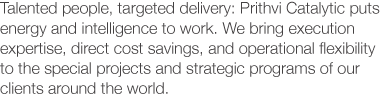 Talented people, targeted delivery: Prithvi Catalytic puts energy and intelligence to work. We bring execution expertise, direct cost savings, and operational flexibility to the special projects and strategic programs of our clients around the world.
